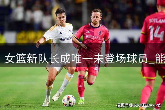 女篮新队长成唯一未登场球员 能力遭质疑