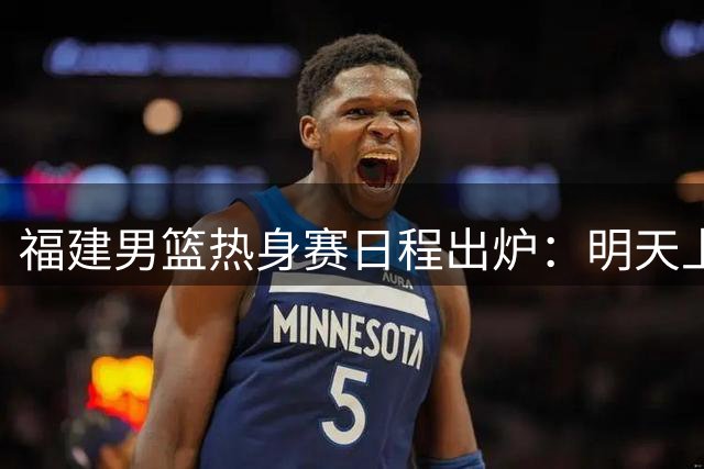 福建男篮热身赛日程出炉：明天上午对战辽宁