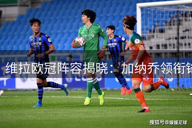 维拉欧冠阵容揭晓：加纳乔领衔锋线，奥纳纳因伤缺席